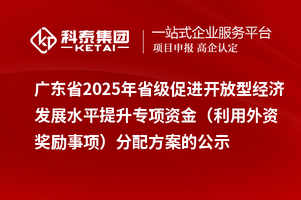 广东省2025年省级促进开放型经济发展水平提升专项资金(利用外资奖励事项)分配方案的公示