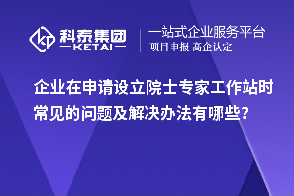 企业在申请设立院士专家工作站时常见的问题及解决办法有哪些？