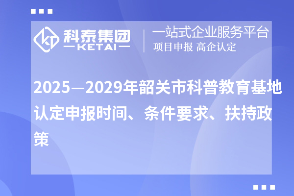 2025—2029年韶关市科普教育基地认定申报时间、条件要求、扶持政策