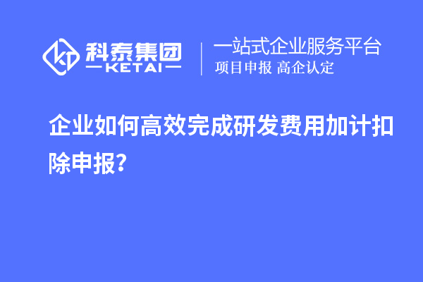 企业如何高效完成研发费用加计扣除申报？