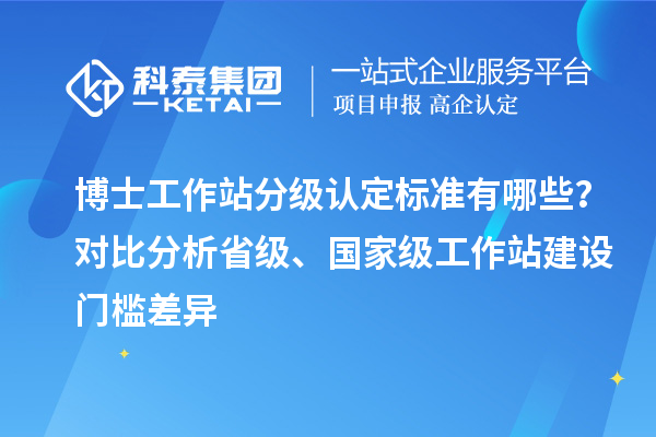 博士工作站分级认定标准有哪些？对比分析省级、国家级工作站建设门槛差异