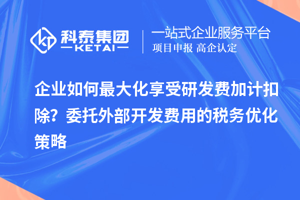 企业如何最大化享受研发费加计扣除？委托外部开发费用的税务优化策略