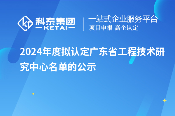 【555家】2024年度拟认定广东省工程技术研究中心名单的公示
