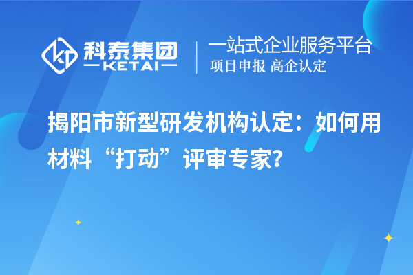 揭阳市新型研发机构认定：如何用材料“打动”评审专家？