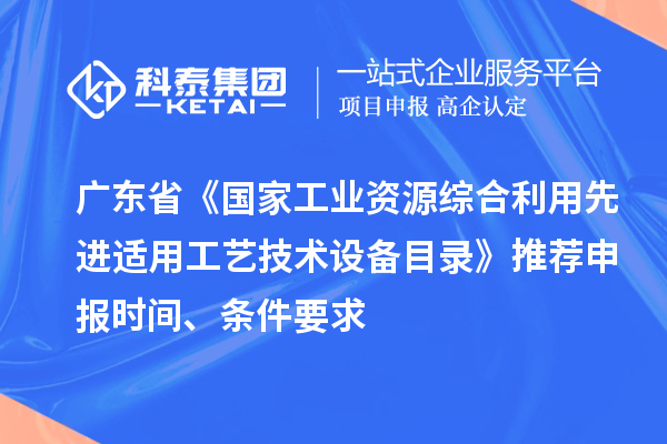 广东省《国家工业资源综合利用先进适用工艺技术设备目录》推荐申报时间、条件要求