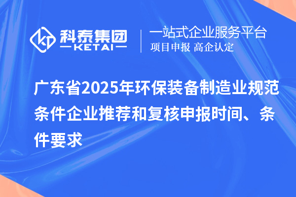 广东省2025年环保装备制造业规范条件企业推荐和复核申报时间、条件要求
