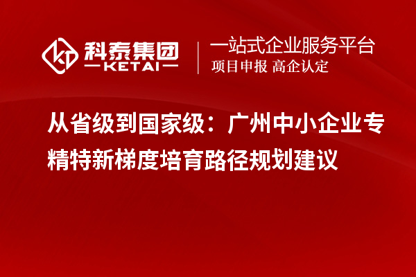 从省级到国家级:广州中小企业专精特新梯度培育路径规划建议