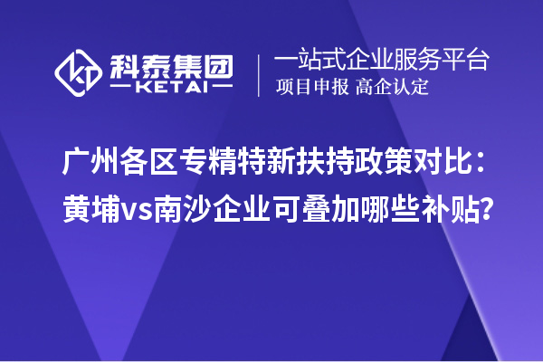 广州各区专精特新扶持政策对比：黄埔vs南沙企业可叠加哪些补贴？