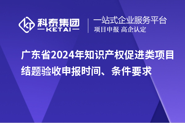 广东省2024年知识产权促进类项目结题验收申报时间、条件要求