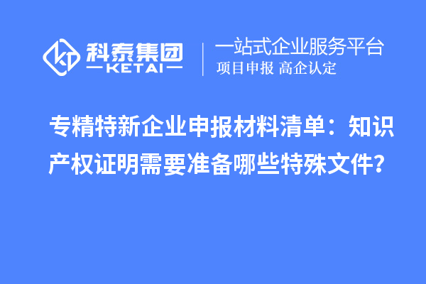 专精特新企业申报材料清单：知识产权证明需要准备哪些特殊文件？