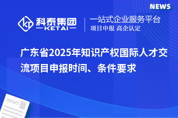 广东省2025年知识产权国际人才交流项目申报时间、条件要求