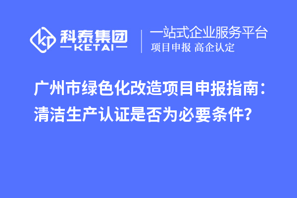 广州市绿色化改造项目申报指南：清洁生产认证是否为必要条件？