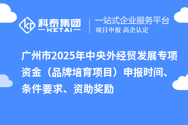 广州市2025年中央外经贸发展专项资金（品牌培育项目）申报时间、条件要求、资助奖励