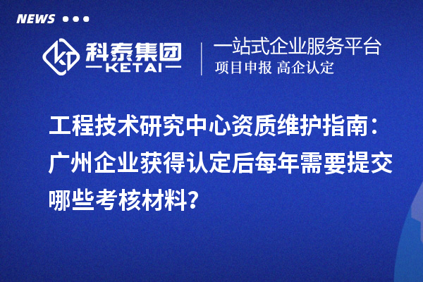 工程技术研究中心资质维护指南:广州企业获得认定后每年需要提交哪些考核材料?