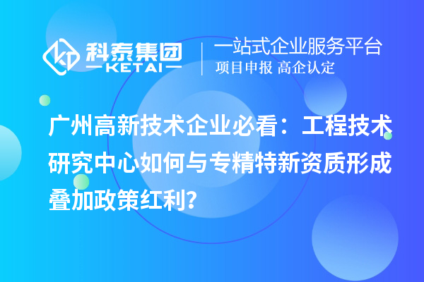 广州高新技术企业必看:工程技术研究中心如何与专精特新资质形成叠加政策红利?