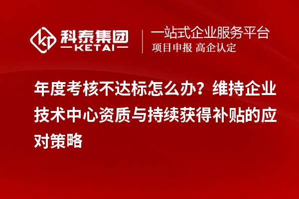 年度考核不达标怎么办？维持企业技术中心资质与持续获得补贴的应对策略