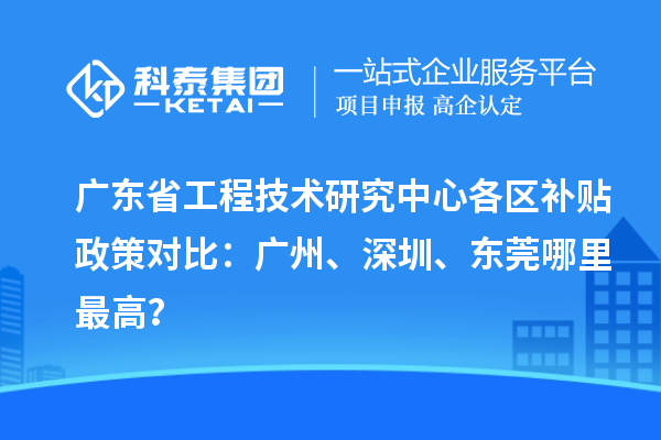 广东省工程技术研究中心各区补贴政策对比：广州、深圳、东莞哪里最高？