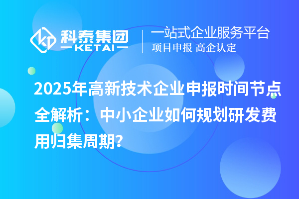 2025年高新技术企业申报时间节点全解析：中小企业如何规划研发费用归集周期？