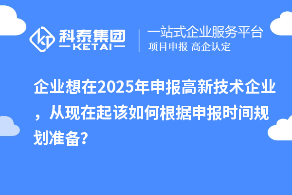 企业想在2025年申报高新技术企业，从现在起该如何根据申报时间规划准备？