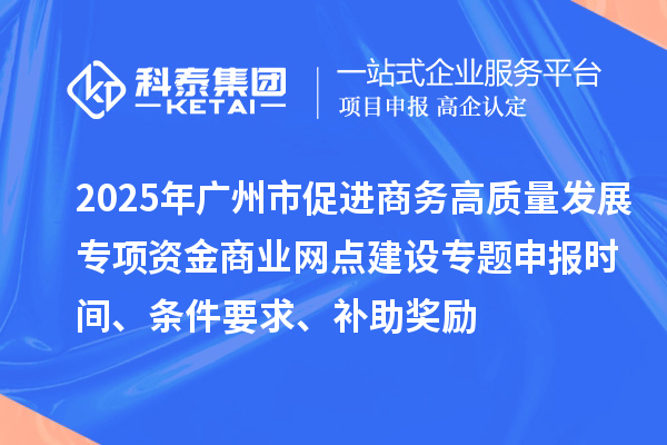 2025年广州市促进商务高质量发展专项资金商业网点建设专题申报时间、条件要求、补助奖励