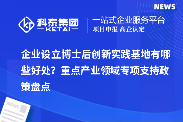 企业设立博士后创新实践基地有哪些好处？重点产业领域专项支持政策盘点