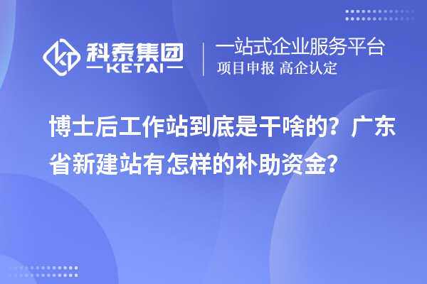 博士后工作站到底是干啥的？广东省新建站有怎样的补助资金？