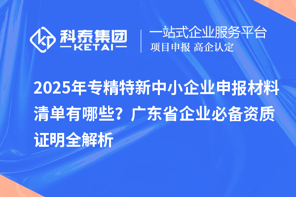 2025年专精特新中小企业申报材料清单有哪些？广东省企业必备资质证明全解析