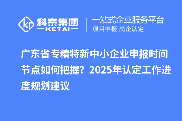 广东省专精特新中小企业申报时间节点如何把握?2025年认定工作进度规划建议