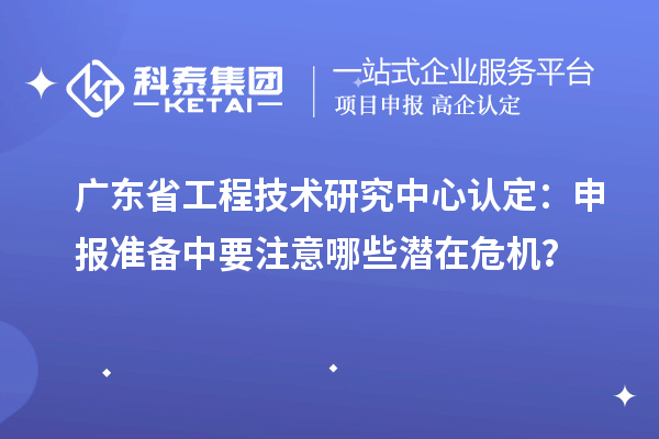 广东省工程技术研究中心认定：申报准备中要注意哪些潜在危机？