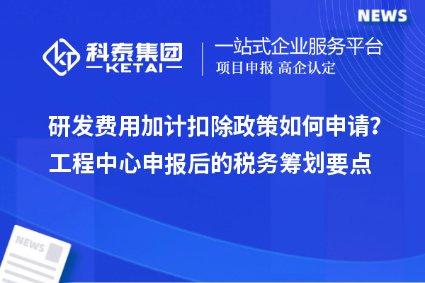 研发费用加计扣除政策如何申请？工程中心申报后的税务筹划要点