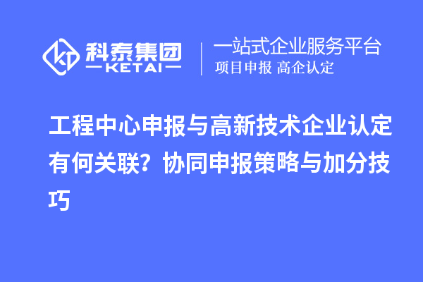 工程中心申报与高新技术企业认定有何关联？协同申报策略与加分技巧