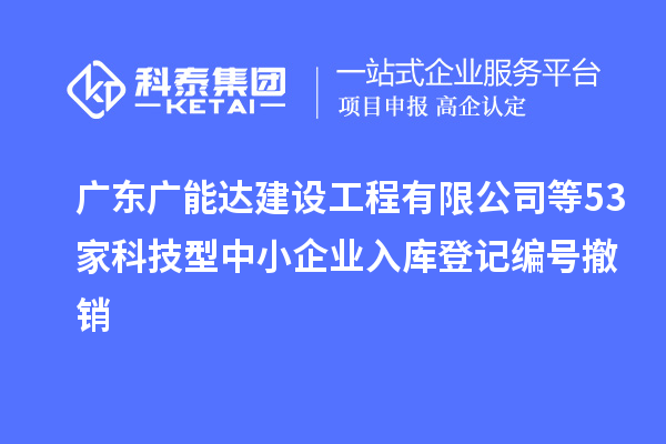 广东广能达建设工程有限公司等53家科技型中小企业入库登记编号撤销