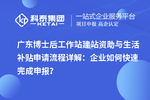 广东博士后工作站建站资助与生活补贴申请流程详解：企业如何快速完成申报？