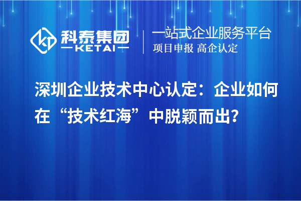 深圳企业技术中心认定：企业如何在“技术红海”中脱颖而出？