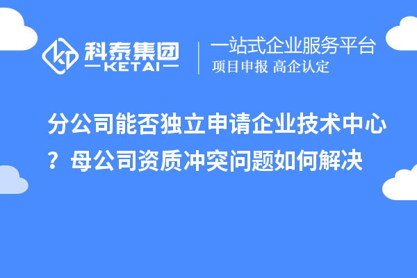 分公司能否独立申请企业技术中心？母公司资质冲突问题如何解决