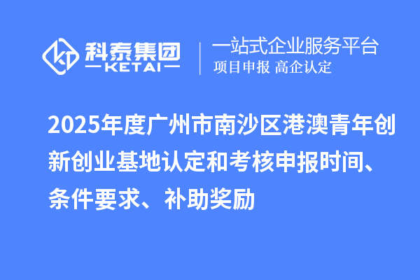 2025年度广州市南沙区港澳青年创新创业基地认定和考核申报时间、条件要求、补助奖励
