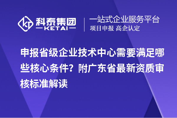 申报省级企业技术中心需要满足哪些核心条件？附广东省最新资质审核标准解读