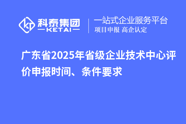 广东省2025年省级企业技术中心评价申报时间、条件要求