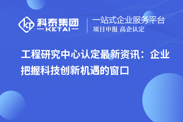 工程研究中心认定最新资讯:企业把握科技创新机遇的窗口