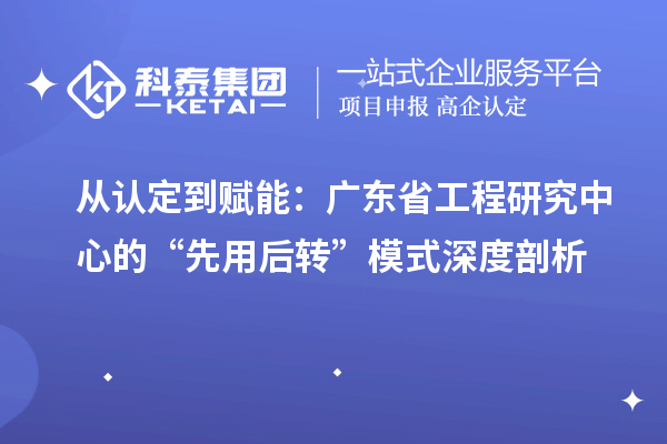 从认定到赋能:广东省工程研究中心的“先用后转”模式深度剖析