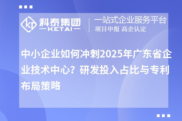 中小企业如何冲刺2025年广东省企业技术中心？研发投入占比与专利布局策略