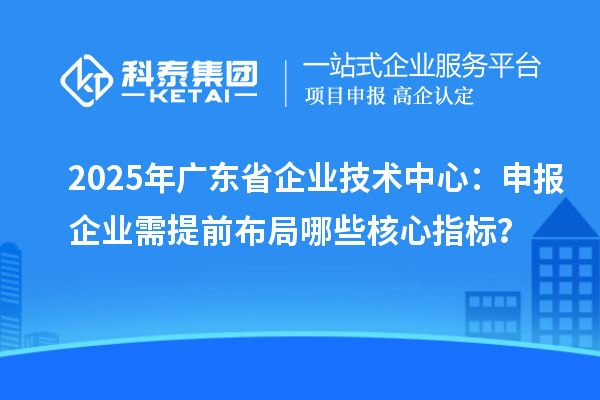2025年广东省企业技术中心:申报企业需提前布局哪些核心指标?