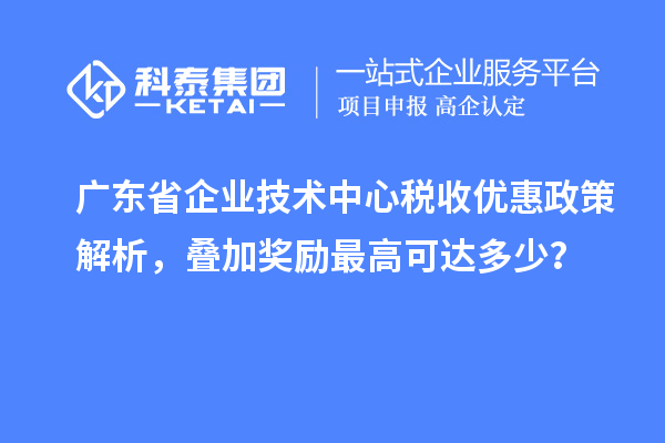 广东省企业技术中心税收优惠政策解析，叠加奖励最高可达多少？