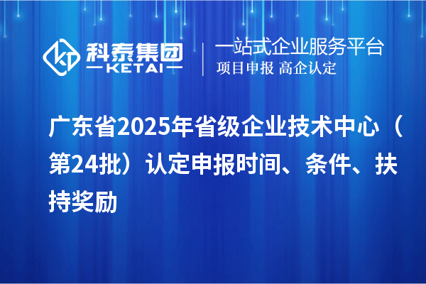 广东省2025年省级企业技术中心（第24批）认定申报时间、条件要求、扶持奖励