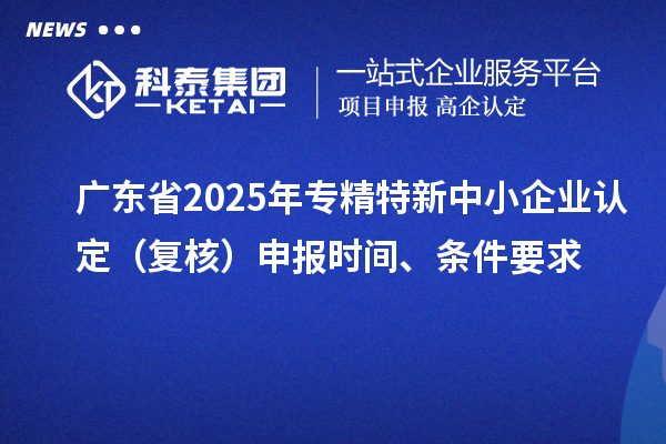 广东省2025年专精特新中小企业认定（复核）申报时间、条件要求