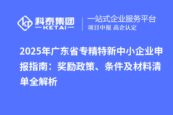 2025年广东省专精特新中小企业申报指南：奖励政策、条件及材料清单全解析