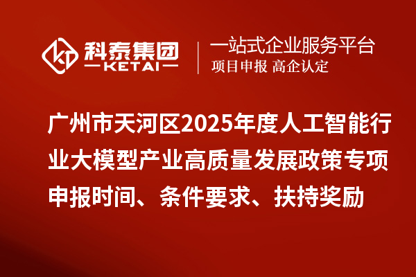 广州市天河区2025年度人工智能行业大模型产业高质量发展政策专项申报时间、条件要求、扶持奖励