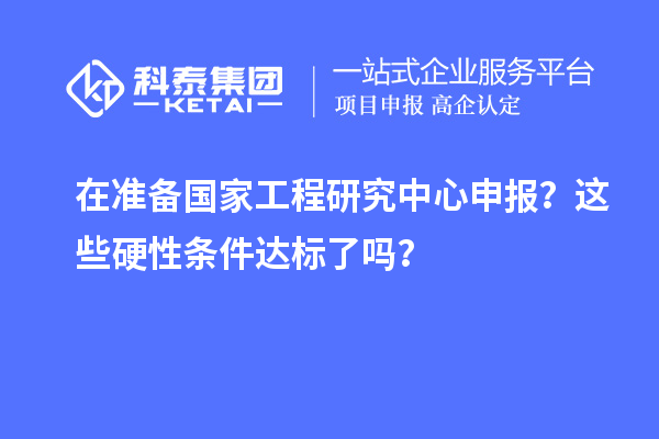在准备国家工程研究中心申报？这些硬性条件达标了吗？
