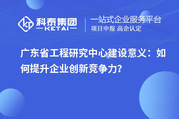 广东省工程研究中心建设意义：如何提升企业创新竞争力？