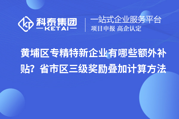 黄埔区专精特新企业有哪些额外补贴？省市区三级奖励叠加计算方法